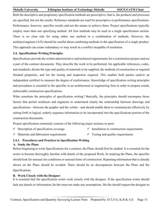 Mekelle University Ethiopian Institute of Technology-Mekelle SOCE/CoTM Chair
Contract, Specification and Quantity Surveying Lecture Note Prepared by: D.T,F.G, K.B & A.E Page 13
Both the descriptive and proprietary specification methods are prescriptive; that is, the products and processes
are specified, but not the results. Reference standards are used for prescriptive or performance specifications.
Performance, however, specifies results and not the means to achieve them. Project specifications typically
employ more than one specifying method. All four methods may be used in a single specification section.
There is no clear rule for using either one method or a combination of methods. However, the
architect/engineer (A/E) should be careful about combining methods in the specification of a single product.
This approach can create redundancy or may result in a conflict incapable of resolution.
2.4. Specifications Writing Principles
Specifications provide the written administrative and technical requirements for a construction project and are
a part of the contract documents. They describe the work to be performed, list applicable references, codes,
and standards, dictate the type and quality of materials to be supplied, the methods of construction or required
finished properties, and list the testing and inspection required. This enables both parties (and/or an
independent certifier) to measure the degree of conformance. Knowledge of specification writing principles
and procedures is essential to the specifier in an architectural or engineering firm in order to prepare sound,
enforceable construction specifications.
What constitute the principles of specification writing? Basically, the principles should encompass those
factors that permit architects and engineers to understand clearly the relationship between drawings and
specifications—between the graphic and the verbal—and should enable them to communicate effectively by
setting forth in logical, orderly sequence information to be incorporated into the specifications portion of the
construction documents.
Project specification commonly consists of the following major sections or parts:
 Description of specification coverage
 Materials and fabrication requirements
 Installation or construction requirements
 Testing and quality requirements
2.4.1. Procedures and Practices in Specification Writing
A. Study the Plans
Before beginning to write Specifications for a contract, the Plans should first be studied. It is essential for the
writer to become thoroughly familiar with details of the proposed Work. In studying the Plans, the specifier
should look for unusual site conditions or unusual items of construction. Repeating information that is already
shown on the Plans should be avoided. There should be no discrepancies between the Plans and the
Specifications.
B. Work Closely with the Designer
It is essential that the specification writer work closely with the designer. If the specification writer should
lack any details or information, he/she must not make any assumptions. He/she should request the designer to
 