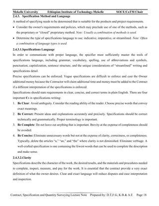 Mekelle University Ethiopian Institute of Technology-Mekelle SOCE/CoTM Chair
Contract, Specification and Quantity Surveying Lecture Note Prepared by: D.T,F.G, K.B & A.E Page 18
2.4.3. Specification Method and Language
A method of specifying needs to be determined that is suitable for the products and project requirements.
 Consider the owner's requirements and policies, which may preclude use of one of the methods, such as
the proprietary or “closed” proprietary method. Note: Usually a combination of methods is used.
 Determine the type of specifications language to use: indicative, imperative, or streamlined. Note: Often
a combination of language types is used.
2.4.3.1.Specifications Language
In order to communicate with proper language, the specifier must sufficiently master the tools of
specifications language, including grammar, vocabulary, spelling, use of abbreviations and symbols,
punctuation, capitalization, sentence structure, and the unique considerations of “streamlined” writing and
specifications detail.
Precise specifications can be enforced. Vague specifications are difficult to enforce and cost the Owner
additional money because the Contractor will claim additional time and money must be added to the Contract
if a different interpretation of the specifications is enforced.
Specifications should state requirements in clear, concise, and correct terms in plain English. There are four
important Cs in specifications writing:
1. Be Clear: Avoid ambiguity. Consider the reading ability of the reader. Choose precise words that convey
exact meanings.
2. Be Correct: Present ideas and explanations accurately and precisely. Specifications should be correct
technically and grammatically. Proper terminology is important.
3. Be Complete: Do not leave out anything that is important. Brevity at the expense of completeness should
be avoided.
4. Be Concise: Eliminate unnecessary words but not at the expense of clarity, correctness, or completeness.
Typically, delete the articles “a,” “an,” and “the” where clarity is not diminished. Eliminate verbiage. A
well-crafted specification is one containing the fewest words that can be used to complete the description
and make sense.
2.4.3.2.Clarity
Specifications describe the character of the work, the desired results, and the materials and procedures needed
to complete, inspect, measure, and pay for the work. It is essential that the contract provide a very exact
definition of what the owner desires. Clear and exact language will reduce disputes and ease interpretation
and inspection.
 