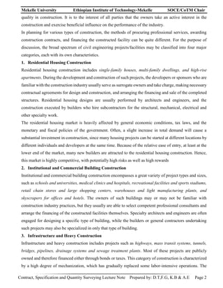 Mekelle University Ethiopian Institute of Technology-Mekelle SOCE/CoTM Chair
Contract, Specification and Quantity Surveying Lecture Note Prepared by: D.T,F.G, K.B & A.E Page 2
quality in construction. It is to the interest of all parties that the owners take an active interest in the
construction and exercise beneficial influence on the performance of the industry.
In planning for various types of construction, the methods of procuring professional services, awarding
construction contracts, and financing the constructed facility can be quite different. For the purpose of
discussion, the broad spectrum of civil engineering projects/facilities may be classified into four major
categories, each with its own characteristics.
1. Residential Housing Construction
Residential housing construction includes single-family houses, multi-family dwellings, and high-rise
apartments. During the development and construction of such projects, the developers or sponsors who are
familiar with the construction industry usually serve as surrogate owners and take charge, making necessary
contractual agreements for design and construction, and arranging the financing and sale of the completed
structures. Residential housing designs are usually performed by architects and engineers, and the
construction executed by builders who hire subcontractors for the structural, mechanical, electrical and
other specialty work.
The residential housing market is heavily affected by general economic conditions, tax laws, and the
monetary and fiscal policies of the government. Often, a slight increase in total demand will cause a
substantial investment in construction, since many housing projects can be started at different locations by
different individuals and developers at the same time. Because of the relative ease of entry, at least at the
lower end of the market, many new builders are attracted to the residential housing construction. Hence,
this market is highly competitive, with potentially high risks as well as high rewards
2. Institutional and Commercial Building Construction
Institutional and commercial building construction encompasses a great variety of project types and sizes,
such as schools and universities, medical clinics and hospitals, recreational facilities and sports stadiums,
retail chain stores and large shopping centers, warehouses and light manufacturing plants, and
skyscrapers for offices and hotels. The owners of such buildings may or may not be familiar with
construction industry practices, but they usually are able to select competent professional consultants and
arrange the financing of the constructed facilities themselves. Specialty architects and engineers are often
engaged for designing a specific type of building, while the builders or general contractors undertaking
such projects may also be specialized in only that type of building.
3. Infrastructure and Heavy Construction
Infrastructure and heavy construction includes projects such as highways, mass transit systems, tunnels,
bridges, pipelines, drainage systems and sewage treatment plants. Most of these projects are publicly
owned and therefore financed either through bonds or taxes. This category of construction is characterized
by a high degree of mechanization, which has gradually replaced some labor-intensive operations. The
 