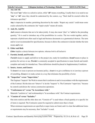 Mekelle University Ethiopian Institute of Technology-Mekelle SOCE/CoTM Chair
Contract, Specification and Quantity Surveying Lecture Note Prepared by: D.T,F.G, K.B & A.E Page 20
C. Any and All.
The word "any" refers to a selective action, while "all" means everything. Usually there is no need to use
"any" or "all" since they should be understood by the context, e.g. "Steel shall be erected within the
tolerances specified."
Any is imprecise in number, permitting discretion by the reader. “Repair any cracks” could mean some
cracks selected by the contractor, but “repair cracks” means all cracks.
D. And, Or, And/Or
And connects elements that are to be taken jointly. It may also mean “plus” or “added to the preceding
quantity.” Or is used to introduce any of the possibilities in a series. The two words together, and/or,
represent a hybrid term often used in legal and business documents as a grammatical shortcut. The term
and/or is not recommended for specifications, because it allows the contractor to decide whether the term
means and or or.
E. Either and Both
Either implies a choice between two options, whereas both is all inclusive
F. Furnish, Install, and Provide:
Furnish means to supply and deliver to the project site, ready for installation. Install means to place in
position for service or use. Provide is commonly accepted in specifications to mean furnish and install,
complete and ready for intended use. These definitions should be placed in Supplementary Conditions
G. Insure, Assure, and Ensure:
To insure is to issue or procure an insurance policy. Assure is to give confidence to or convince a person
of something. Ensure is to make certain in a way that eliminates the possibility of error.
H. "Inspection" versus "Supervision."
The Engineer "inspects" the Work to ensure that it conforms to and is in accordance with the requirements
of the Contract. He/she does not "observe" it; he/she "inspects" it. The Contractor "supervises,” because
he controls and directs the various construction operations.
I. "Conformance to" versus "In Accordance with."
Materials "conform to," and workmanship is "in accordance with," the Contract requirements.
J. "Consists of' versus "Includes."
One term restricts and the other does not. "Consists of”' is used where a fixed quantity or a specific list
of items is required. The Contractor cannot be required to submit more than is listed.
When minimum requirements are specified or major items are listed, and it is clear that additional items
or requirements may be necessary, then "includes" is used.
 