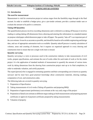 Mekelle University Ethiopian Institute of Technology-Mekelle SOCE/CoTM Chair
Contract, Specification and Quantity Surveying Lecture Note Prepared by: D.T,F.G, K.B & A.E Page 24
3. TAKING OFF QUANTITIES
3.1. Introduction
The need for measurement
Measurement is vital for construction project at various stages from the feasibility stage through to the final
account. In order to establish a budget price, give a pre-tender estimate, provide a contract tender sum or
evaluate the amount to be paid to a contractor.
Taking Off Quantities
The quantification process involves recording dimensions and is referred to as taking off because it involves
reading or scaling (taking off) dimensions from a drawing and entering this information in a standard manner
on purpose ruled paper called dimension paper or take off paper. The quantity “take-off” is an important part of
the cost estimate. It must be as accurate as possible, and should be based on all available engineering and design
data, and use of appropriate automation tools as available. Quantity takeoff process is mainly calculation of
volumes, areas and counting of elements, but it requires an organized approach to every drawing and
construction item to ensure that not a single work item is missed.
Quantity surveying
Quantity surveying is a term or processes used in the construction industry to take measurements of civil
works, prepare specifications, and estimate the cost of works either for each trade of work or for the whole
project. It is the application of standard methods of measurement to quantify the amount of various items
work by taking dimensions from the drawing from construction project start up to its final completion, in
order to undertake valuation, and certify payments.
The expert [person] who is engaged in estimating quantities and their corresponding cost is known as quantity
surveyor and he must have good practical knowledge about construction materials, drawing readings,
computation of cost, and construction codes.
The following tasks are covered in quantity surveying.
1. Preparation of Specification
2. Taking measurements of civil works (Taking off quantities and preparing BOQ)
3. Preparation of approximate (preliminary) cost estimate at the very early stage of the project
4. Preparation of detail cost estimate at different stages (taking as built measurements and preparing payment
certificates or approval of payment certificates prepared by taking measurements)
5. Valuation of property
 