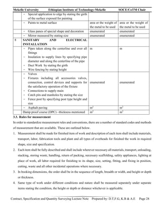 Mekelle University Ethiopian Institute of Technology-Mekelle SOCE/CoTM Chair
Contract, Specification and Quantity Surveying Lecture Note Prepared by: D.T,F.G, K.B & A.E Page 28
- Special application to edge by stating the girth
of the surface exposed for painting
- Paints to metal surface area or the weight of
the metal to be used
area or the weight of
the metal to be used
- Glass panes of special shape and decoration enumerated enumerated
- Mirror measured by stating size enumerated enumerated
8 SANITARY AND ELECTRICAL
INSTALLATION
- Pipes taken along the centerline and over all
fittings
- Insulation to supply lines by specifying pipe
diameter and along the centerline of the pipe
- Duct Work by stating the girth
- Wire fencing by stating height
m m
- Valves
- Fixtures including all accessories valves,
connection, control devices and supports for
the satisfactory operation of the fixture
- Connections to supply main
- Catch pits and manholes by stating the size
- Fence post by specifying post type height and
size
enumerated enumerated
- Asphalt paving m2
m2
Damp proof course (DPC) –thickness mentioned m2
m2
3.3. Rules for measurement
In order to standardize measurement rules and conventions, there are a number of standard codes and methods
of measurement that are available. These are outlined below.
1. Measurement shall be made for finished item of work and description of each item shall include materials,
transport, labor, fabrication tools and plant and all types of overheads for finished the work in required
shape, size and specification.
2. Each item shall be fully described and shall include wherever necessary all materials, transport, unloading,
stacking, storing waste, handling, return of packing, necessary scaffolding, safety appliances, lighting at
place of work, all labor required for finishing to its shape, size, setting, fitting, and fixing in position,
cutting, waste and all other incidental operations where necessary.
3. In booking dimensions, the order shall be in the sequence of length, breadth or width, and height or depth
or thickness.
4. Same type of work under different conditions and nature shall be measured separately under separate
items stating the condition, the height or depth or distance whichever is applicable.
 