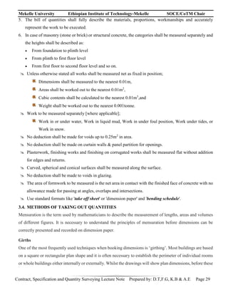 Mekelle University Ethiopian Institute of Technology-Mekelle SOCE/CoTM Chair
Contract, Specification and Quantity Surveying Lecture Note Prepared by: D.T,F.G, K.B & A.E Page 29
5. The bill of quantities shall fully describe the materials, proportions, workmanships and accurately
represent the work to be executed.
6. In case of masonry (stone or brick) or structural concrete, the categories shall be measured separately and
the heights shall be described as:
 From foundation to plinth level
 From plinth to first floor level
 From first floor to second floor level and so on.
 Unless otherwise stated all works shall be measured net as fixed in position;
Dimensions shall be measured to the nearest 0.01m,
Areas shall be worked out to the nearest 0.01m2
,
Cubic contents shall be calculated to the nearest 0.01m3
,and
Weight shall be worked out to the nearest 0.001tonne.
 Work to be measured separately [where applicable];
Work in or under water, Work in liquid mud, Work in under foul position, Work under tides, or
Work in snow.
 No deduction shall be made for voids up to 0.25m2
in area.
 No deduction shall be made on curtain walls & panel partition for openings.
 Plasterwork, finishing works and finishing on corrugated works shall be measured flat without addition
for edges and returns.
 Curved, spherical and conical surfaces shall be measured along the surface.
 No deduction shall be made to voids in glazing.
 The area of formwork to be measured is the net area in contact with the finished face of concrete with no
allowance made for passing at angles, overlaps and intersections.
 Use standard formats like 'take off sheet' or 'dimension paper' and 'bending schedule'.
3.4. METHODS OF TAKING OUT QUANTITIES
Mensuration is the term used by mathematicians to describe the measurement of lengths, areas and volumes
of different figures. It is necessary to understand the principles of mensuration before dimensions can be
correctly presented and recorded on dimension paper.
Girths
One of the most frequently used techniques when booking dimensions is ‘girthing’. Most buildings are based
on a square or rectangular plan shape and it is often necessary to establish the perimeter of individual rooms
or whole buildings either internally or externally. Whilst the drawings will show plan dimensions, before these
 
