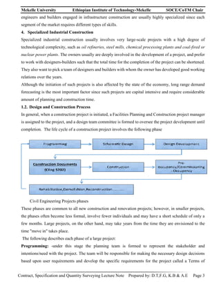 Mekelle University Ethiopian Institute of Technology-Mekelle SOCE/CoTM Chair
Contract, Specification and Quantity Surveying Lecture Note Prepared by: D.T,F.G, K.B & A.E Page 3
engineers and builders engaged in infrastructure construction are usually highly specialized since each
segment of the market requires different types of skills.
4. Specialized Industrial Construction
Specialized industrial construction usually involves very large-scale projects with a high degree of
technological complexity, such as oil refineries, steel mills, chemical processing plants and coal-fired or
nuclear power plants. The owners usually are deeply involved in the development of a project, and prefer
to work with designers-builders such that the total time for the completion of the project can be shortened.
They also want to pick a team of designers and builders with whom the owner has developed good working
relations over the years.
Although the initiation of such projects is also affected by the state of the economy, long range demand
forecasting is the most important factor since such projects are capital intensive and require considerable
amount of planning and construction time.
1.2. Design and Construction Process
In general, when a construction project is initiated, a Facilities Planning and Construction project manager
is assigned to the project, and a design team committee is formed to oversee the project development until
completion. The life cycle of a construction project involves the following phase
Civil Engineering Projects phases
These phases are common to all new construction and renovation projects; however, in smaller projects,
the phases often become less formal, involve fewer individuals and may have a short schedule of only a
few months. Large projects, on the other hand, may take years from the time they are envisioned to the
time "move in" takes place.
The following describes each phase of a large project:
Programming: -under this stage the planning team is formed to represent the stakeholder and
intentions/need with the project. The team will be responsible for making the necessary design decisions
based upon user requirements and develop the specific requirements for the project called a Terms of
 