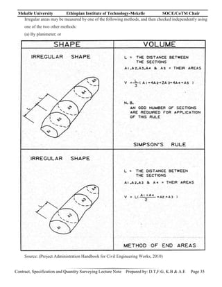 Mekelle University Ethiopian Institute of Technology-Mekelle SOCE/CoTM Chair
Contract, Specification and Quantity Surveying Lecture Note Prepared by: D.T,F.G, K.B & A.E Page 35
Irregular areas may be measured by one of the following methods, and then checked independently using
one of the two other methods:
(a) By planimeter; or
Source: (Project Administration Handbook for Civil Engineering Works, 2010)
 