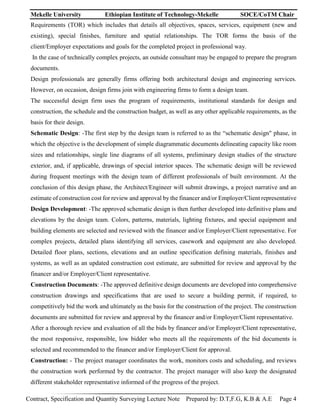 Mekelle University Ethiopian Institute of Technology-Mekelle SOCE/CoTM Chair
Contract, Specification and Quantity Surveying Lecture Note Prepared by: D.T,F.G, K.B & A.E Page 4
Requirements (TOR) which includes that details all objectives, spaces, services, equipment (new and
existing), special finishes, furniture and spatial relationships. The TOR forms the basis of the
client/Employer expectations and goals for the completed project in professional way.
In the case of technically complex projects, an outside consultant may be engaged to prepare the program
documents.
Design professionals are generally firms offering both architectural design and engineering services.
However, on occasion, design firms join with engineering firms to form a design team.
The successful design firm uses the program of requirements, institutional standards for design and
construction, the schedule and the construction budget, as well as any other applicable requirements, as the
basis for their design.
Schematic Design: -The first step by the design team is referred to as the “schematic design" phase, in
which the objective is the development of simple diagrammatic documents delineating capacity like room
sizes and relationships, single line diagrams of all systems, preliminary design studies of the structure
exterior, and, if applicable, drawings of special interior spaces. The schematic design will be reviewed
during frequent meetings with the design team of different professionals of built environment. At the
conclusion of this design phase, the Architect/Engineer will submit drawings, a project narrative and an
estimate of construction cost for review and approval by the financer and/or Employer/Client representative
Design Development: -The approved schematic design is then further developed into definitive plans and
elevations by the design team. Colors, patterns, materials, lighting fixtures, and special equipment and
building elements are selected and reviewed with the financer and/or Employer/Client representative. For
complex projects, detailed plans identifying all services, casework and equipment are also developed.
Detailed floor plans, sections, elevations and an outline specification defining materials, finishes and
systems, as well as an updated construction cost estimate, are submitted for review and approval by the
financer and/or Employer/Client representative.
Construction Documents: -The approved definitive design documents are developed into comprehensive
construction drawings and specifications that are used to secure a building permit, if required, to
competitively bid the work and ultimately as the basis for the construction of the project. The construction
documents are submitted for review and approval by the financer and/or Employer/Client representative.
After a thorough review and evaluation of all the bids by financer and/or Employer/Client representative,
the most responsive, responsible, low bidder who meets all the requirements of the bid documents is
selected and recommended to the financer and/or Employer/Client for approval.
Construction: - The project manager coordinates the work, monitors costs and scheduling, and reviews
the construction work performed by the contractor. The project manager will also keep the designated
different stakeholder representative informed of the progress of the project.
 