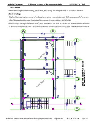 Mekelle University Ethiopian Institute of Technology-Mekelle SOCE/CoTM Chair
Contract, Specification and Quantity Surveying Lecture Note Prepared by: D.T,F.G, K.B & A.E Page 44
1. Earth works
Earth works comprises site clearing, excavation, backfilling and transportation of excavated materials.
1.1.Site leveling:
-Site leveling/clearing is removal of bushes & vegetation, removal of termite hills, and removal of structures
(the Ethiopian Building and Transport Construction Design Authority, BaTCoDA).
-Site leveling/clearing is measured in m2
(area) if thickness less than 30 cm and it is measured in m3
(volume)
if thickness more than 30 cm. Site clearance shall be understood as including trees up to 80mm in diameter.
 