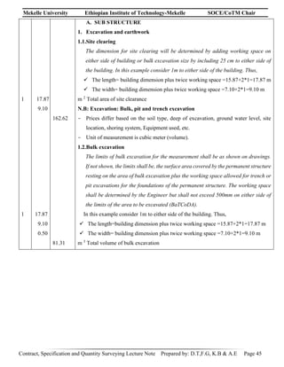 Mekelle University Ethiopian Institute of Technology-Mekelle SOCE/CoTM Chair
Contract, Specification and Quantity Surveying Lecture Note Prepared by: D.T,F.G, K.B & A.E Page 45
1
1
17.87
9.10
17.87
9.10
0.50
162.62
81.31
A. SUB STRUCTURE
1. Excavation and earthwork
1.1.Site clearing
The dimension for site clearing will be determined by adding working space on
either side of building or bulk excavation size by including 25 cm to either side of
the building. In this example consider 1m to either side of the building. Thus,
 The length= building dimension plus twice working space =15.87+2*1=17.87 m
 The width= building dimension plus twice working space =7.10+2*1=9.10 m
m 2
Total area of site clearance
N.B: Excavation: Bulk, pit and trench excavation
- Prices differ based on the soil type, deep of excavation, ground water level, site
location, shoring system, Equipment used, etc.
- Unit of measurement is cubic meter (volume).
1.2.Bulk excavation
The limits of bulk excavation for the measurement shall be as shown on drawings.
If not shown, the limits shall be, the surface area covered by the permanent structure
resting on the area of bulk excavation plus the working space allowed for trench or
pit excavations for the foundations of the permanent structure. The working space
shall be determined by the Engineer but shall not exceed 500mm on either side of
the limits of the area to be excavated (BaTCoDA).
In this example consider 1m to either side of the building. Thus,
 The length=building dimension plus twice working space =15.87+2*1=17.87 m
 The width= building dimension plus twice working space =7.10+2*1=9.10 m
m 3
Total volume of bulk excavation
 