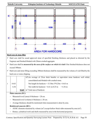 Mekelle University Ethiopian Institute of Technology-Mekelle SOCE/CoTM Chair
Contract, Specification and Quantity Surveying Lecture Note Prepared by: D.T,F.G, K.B & A.E Page 50
Hard core & stone filler
 Hard core shall be sound approved stone of specified finishing thickness and placed as directed by the
Engineer and finished blinded with 20mm crushed aggregate.
 Hard core shall be measured by the area of the surface on which it is laid if the finished thickness does not
exceed 300mm.
 Hard core and stone filling exceeding 300mm thickness shall be measured by the volume of void filled by the
hard core or stone chipping.
1 14.63
6.36
93.05
1.7.An average of 25cm thick basaltic or equivalent stone hardcore well rolled,
consolidated and blinded with crushed stone.
Net length for hardcore = 15.38m-3*0.25m =14.63 m
Net width for hardcore = 6.61 m-0.25 m = 6.36 m
m2
Total area of hardcore
Plain concrete (PC):
- Measured in m2 (area) if thickness < 20 cm.
- Measured in m3 (volume) if thickness ≥ 20 cm.
- Average thickness should be mentioned when measurement is done by area.
Reinforced concrete (RC):
- All RC elements measured by volume (m3
) except hollow block slabs measured by area (m2
).
- Domes, cylindrical roofs and shells measured by area in the horizontal projection.
 
