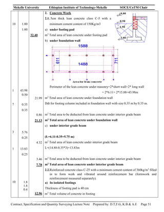 Mekelle University Ethiopian Institute of Technology-Mekelle SOCE/CoTM Chair
Contract, Specification and Quantity Surveying Lecture Note Prepared by: D.T,F.G, K.B & A.E Page 51
10
1
7
3
1
10
1.80
1.80
43.98
0.50
0.35
0.35
5.76
0.25
13.83
0.25
1.8
1.8
0.4
32.40
21.99
0.86
21.13
4.32
3.46
7.78
12.96
2. Concrete Work
2.1. 5cm thick lean concrete class C-5 with a
minimum cement content of 150Kg/m3
a) under footing pad
m2
Total area of lean concrete under footing pad
b) under foundation wall
Perimeter of the lean concrete under masonry=2*short wall+2* long wall
= 2*6.11+ 2*15.88=43.98m
m2
Total area of lean concrete under foundation wall
Ddt for footing column included in foundation wall with size 0.35 m by 0.35 m.
m2
Total area to be deducted from lean concrete under interior grade beam
m2 Total area of lean concrete under foundation wall
c) under interior grade beam
(L=6.11-0.35=5.75 m)
m2
Total area of lean concrete under interior grade beam
L=(14.88-0.35*3)=13.83m
m2
Total area to be deducted from lean concrete under interior grade beam
m2 Total area of lean concrete under interior grade beam
2.2.Reinforced concrete class C-25 with a minimum cement content of 360kg/m3
filled
in to form work and vibrated around reinforcement bar (formwork and
reinforcement measured separately).
a) In isolated footings
Thickness of footing pad is 40 cm
m3
Total volume of concrete in footing
 