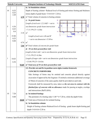 Mekelle University Ethiopian Institute of Technology-Mekelle SOCE/CoTM Chair
Contract, Specification and Quantity Surveying Lecture Note Prepared by: D.T,F.G, K.B & A.E Page 52
10
5
3
1
0.35
0.35
2.20
6.36
0.25
0.4
15.88
0.25
0.40
14.63
6.36
2.70
3.18
4.76
7.94
93.05
b) In foundation column
Depth of footing column= Reduced level of footing pad minus footing pad thickness
minus depth of grade beam =3-0.4-0.4= 2.20 m.
m3
Total volume of concrete in footing column
c) In grade beams
Length of each axis 1,2,3,4&5 = out to
out dimension–grade beam intersection
=7.11-3*0.25= 6.36m
m3
Length of each axis A,B and B’
= out to out dimension=15.88 m
m3
m3 Total volume of concrete for grade beam
d) 10 cm thick ground floor slab
Length of short side= out to out dimension–grade beam intersection
=7.11-3*0.25=6.36m
Length of longer side= out to out dimension–grade beam intersection
=15.88-5*0.25=14.63m
m2 Total area of 10 cm thick ground floor slab
10 7.20
0.40
28.80
2.3. Provide cut and fix in position sawn zigba wooden formwork
CONCRETE FORMWORK
Side footings of forms may be omitted and concrete placed directly against
excavation if approved by the Engineer. If omitted a minimum additional coverage
of 50mm of concrete of the same quality shall be provided on each side.
Formwork shall be measured by area, taken as the net area in contract with the
finished face of concrete with no allowance made for passing at angles, overlaps
and intersections (BaTCoDA).
a) In isolated footings
The perimeter of a footing sides=1.80 * 4=7.20 m, while the depth=0.4m
m2
Total area of formwork for isolated footing
b) In foundation column
Height of footing column=Reduced level of footing –grade beam depth-footing pad
depth=3-0.4-0.4=2.20 m
 