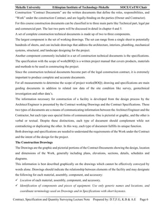 Mekelle University Ethiopian Institute of Technology-Mekelle SOCE/CoTM Chair
Contract, Specification and Quantity Surveying Lecture Note Prepared by: D.T,F.G, K.B & A.E Page 6
Construction “Contract Documents” are the written documents that define the roles, responsibilities, and
“Work” under the construction Contract, and are legally-binding on the parties (Owner and Contractor).
For this course construction documents can be classified in to three main parts like Technical part, legal par
and commercial part. The last two parts will be discussed in detail in chapter 4 and 5.
A set of complete construction technical documents is made up of two to three components.
The largest component is the set of working drawings. The set can range from a single sheet to potentially
hundreds of sheets, and can include drawings that address the architecture, interiors, plumbing, mechanical
systems, structural, and landscape designing for the project.
Another component commonly included in a set of construction technical documents is the specifications.
The specification with the scope of work(BOQ) is a written project manual that covers products, materials
and methods to be used in constructing the project.
Since the construction technical documents become part of the legal construction contract, it is extremely
important to produce complete and accurate documents.
For all measurements to determine the scope of project works(BOQ); drawing and specifications are main
guiding documents in addition to related raw data of the site condition like survey, geotechnical
investigation and other data’s.
The information necessary for construction of a facility is developed from the design process by the
Architect/Engineer is presented by the Contract working Drawings and the Contract Specifications. These
two types of documents are a means of communicating information between the Architect/Engineer and the
Contractor, but each type uses special forms of communication. One is pictorial or graphic, and the other is
verbal or textual. Despite these distinctions, each type of document should complement while not
contradicting or duplicating the other. In this way, each type of document fulfills its unique function.
Both drawings and specifications are needed to understand the requirements of the Work under the Contract
and the intent of the design for the project.
The Construction Drawings
The Drawings are the graphic and pictorial portions of the Contract Documents showing the design, location
and dimensions of the Work, generally including plans, elevations, sections, details, schedules and
diagrams.
This information is best described graphically on the drawings which cannot be effectively conveyed by
words alone. Drawings should indicate the relationship between elements of the facility and may designate
the following for each material, assembly, component, and accessory:
 Location of each material, assembly, component, and accessory.
 Identification of components and pieces of equipment. Use only generic names and locations, and
coordinate terminology used on Drawings and in Specifications with short keynotes.
 