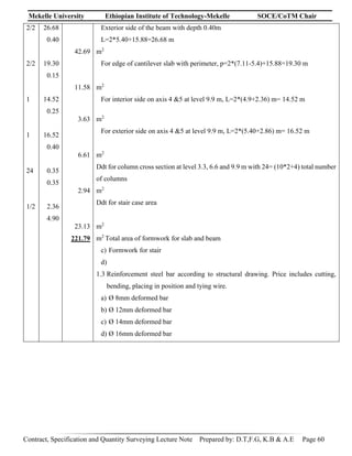 Mekelle University Ethiopian Institute of Technology-Mekelle SOCE/CoTM Chair
Contract, Specification and Quantity Surveying Lecture Note Prepared by: D.T,F.G, K.B & A.E Page 60
2/2
2/2
1
1
24
1/2
26.68
0.40
19.30
0.15
14.52
0.25
16.52
0.40
0.35
0.35
2.36
4.90
42.69
11.58
3.63
6.61
2.94
23.13
221.79
Exterior side of the beam with depth 0.40m
L=2*5.40+15.88=26.68 m
m2
For edge of cantilever slab with perimeter, p=2*(7.11-5.4)+15.88=19.30 m
m2
For interior side on axis 4 &5 at level 9.9 m, L=2*(4.9+2.36) m= 14.52 m
m2
For exterior side on axis 4 &5 at level 9.9 m, L=2*(5.40+2.86) m= 16.52 m
m2
Ddt for column cross section at level 3.3, 6.6 and 9.9 m with 24= (10*2+4) total number
of columns
m2
Ddt for stair case area
m2
m2
Total area of formwork for slab and beam
c) Formwork for stair
d)
1.3 Reinforcement steel bar according to structural drawing. Price includes cutting,
bending, placing in position and tying wire.
a) Ø 8mm deformed bar
b) Ø 12mm deformed bar
c) Ø 14mm deformed bar
d) Ø 16mm deformed bar
 