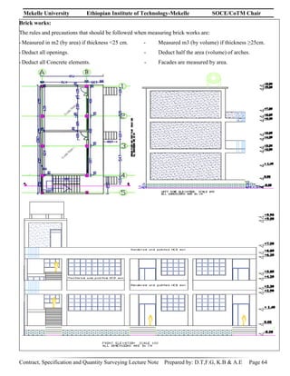 Mekelle University Ethiopian Institute of Technology-Mekelle SOCE/CoTM Chair
Contract, Specification and Quantity Surveying Lecture Note Prepared by: D.T,F.G, K.B & A.E Page 64
Brick works:
The rules and precautions that should be followed when measuring brick works are:
-Measured in m2 (by area) if thickness <25 cm. - Measured m3 (by volume) if thickness ≥25cm.
-Deduct all openings. - Deduct half the area (volume) of arches.
-Deduct all Concrete elements. - Facades are measured by area.
 