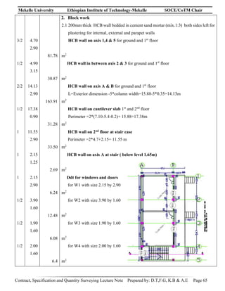 Mekelle University Ethiopian Institute of Technology-Mekelle SOCE/CoTM Chair
Contract, Specification and Quantity Surveying Lecture Note Prepared by: D.T,F.G, K.B & A.E Page 65
3/2
1/2
2/2
1/2
1
1
1
1/2
1/2
1/2
4.70
2.90
4.90
3.15
14.13
2.90
17.38
0.90
11.55
2.90
2.15
1.25
2.15
2.90
3.90
1.60
1.90
1.60
2.00
1.60
81.78
30.87
163.91
31.28
33.50
2.69
6.24
12.48
6.08
6.4
2. Block work
2.1 200mm thick HCB wall bedded in cement sand mortar (mix.1:3) both sides left for
plastering for internal, external and parapet walls
HCB wall on axis 1,4 & 5 for ground and 1st
floor
m2
HCB wall in between axis 2 & 3 for ground and 1st
floor
m2
HCB wall on axis A & B for ground and 1st
floor
L=Exterior dimension -5*column width=15.88-5*0.35=14.13m
m2
HCB wall on cantilever slab 1st
and 2nd
floor
Perimeter =2*(7.10-5.4-0.2)+ 15.88=17.38m
m2
HCB wall on 2nd floor at stair case
Perimeter =2*4.7+2.15= 11.55 m
m2
HCB wall on axis A at stair ( below level 1.65m)
m2
Ddt for windows and doors
for W1 with size 2.15 by 2.90
m2
for W2 with size 3.90 by 1.60
m2
for W3 with size 1.90 by 1.60
m2
for W4 with size 2.00 by 1.60
m2
 