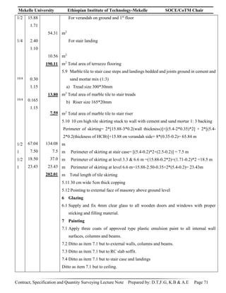 Mekelle University Ethiopian Institute of Technology-Mekelle SOCE/CoTM Chair
Contract, Specification and Quantity Surveying Lecture Note Prepared by: D.T,F.G, K.B & A.E Page 71
1/2
1/4
10/4
10/4
1/2
1
1/2
1
15.88
1.71
2.40
1.10
0.30
1.15
0.165
1.15
67.04
7.50
18.50
23.43
54.31
10.56
190.11
13.80
7.59
134.08
7.5
37.0
23.43
202.01
For verandah on ground and 1st
floor
m2
For stair landing
m2
m2
Total area of terrazzo flooring
5.9 Marble tile to stair case steps and landings bedded and joints ground in cement and
sand mortar mix (1:3)
a) Tread size 300*30mm
m2
Total area of marble tile to stair treads
b) Riser size 165*20mm
m2
Total area of marble tile to stair riser
5.10 10 cm high tile skirting stuck to wall with cement and sand mortar 1: 3 backing
Perimeter of skirting= 2*[15.88-3*0.2(wall thickness)]+[(5.4-2*0.35)*2] + 2*[(5.4-
2*0.2(thickness of HCB)]+15.88 on verandah side+ 8*(0.35-0.2)= 65.84 m
m
m Perimeter of skirting at stair case= [(5.4-0.2)*2+(2.5-0.2)] = 7.5 m
m Perimeter of skirting at level 3.3 & 6.6 m =(15.88-0.2*2)+(1.71-0.2)*2 =18.5 m
m Perimeter of skirting at level 6.6 m=15.88-2.50-0.35+2*(5.4-0.2)= 23.43m
m Total length of tile skirting
5.11 30 cm wide 5cm thick copping
5.12 Pointing to external face of masonry above ground level
6 Glazing
6.1 Supply and fix 4mm clear glass to all wooden doors and windows with proper
sticking and filling material.
7 Painting
7.1 Apply three coats of approved type plastic emulsion paint to all internal wall
surfaces, columns and beams.
7.2 Ditto as item 7.1 but to external walls, columns and beams.
7.3 Ditto as item 7.1 but to RC slab soffit.
7.4 Ditto as item 7.1 but to stair case and landings
Ditto as item 7.1 but to ceiling.
 
