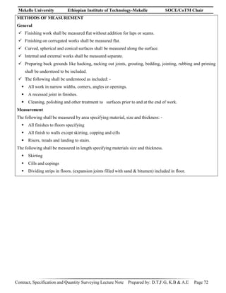 Mekelle University Ethiopian Institute of Technology-Mekelle SOCE/CoTM Chair
Contract, Specification and Quantity Surveying Lecture Note Prepared by: D.T,F.G, K.B & A.E Page 72
METHODS OF MEASUREMENT
General
 Finishing work shall be measured flat without addition for laps or seams.
 Finishing on corrugated works shall be measured flat.
 Curved, spherical and conical surfaces shall be measured along the surface.
 Internal and external works shall be measured separate.
 Preparing back grounds like hacking, racking out joints, grouting, bedding, jointing, rubbing and priming
shall be understood to be included.
 The following shall be understood as included: -
 All work in narrow widths, corners, angles or openings.
 A recessed joint in finishes.
 Cleaning, polishing and other treatment to surfaces prior to and at the end of work.
Measurement
The following shall be measured by area specifying material, size and thickness: -
 All finishes to floors specifying
 All finish to walls except skirting, copping and cills
 Risers, treads and landing to stairs.
The following shall be measured in length specifying materials size and thickness.
 Skirting
 Cills and copings
 Dividing strips in floors. (expansion joints filled with sand & bitumen) included in floor.
 