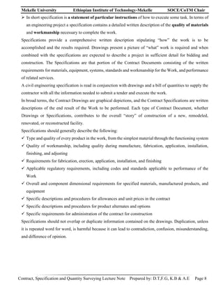 Mekelle University Ethiopian Institute of Technology-Mekelle SOCE/CoTM Chair
Contract, Specification and Quantity Surveying Lecture Note Prepared by: D.T,F.G, K.B & A.E Page 8
 In short specification is a statement of particular instructions of how to execute some task. In terms of
an engineering project a specification contains a detailed written description of the quality of materials
and workmanship necessary to complete the work.
Specifications provide a comprehensive written description stipulating “how” the work is to be
accomplished and the results required. Drawings present a picture of “what” work is required and when
combined with the specifications are expected to describe a project in sufficient detail for bidding and
construction. The Specifications are that portion of the Contract Documents consisting of the written
requirements for materials, equipment, systems, standards and workmanship for the Work, and performance
of related services.
A civil engineering specification is read in conjunction with drawings and a bill of quantities to supply the
contractor with all the information needed to submit a tender and execute the work.
In broad terms, the Contract Drawings are graphical depictions, and the Contract Specifications are written
descriptions of the end result of the Work to be performed. Each type of Contract Document, whether
Drawings or Specifications, contributes to the overall “story” of construction of a new, remodeled,
renovated, or reconstructed facility.
Specifications should generally describe the following:
 Type and quality of every product in the work, from the simplest material through the functioning system
 Quality of workmanship, including quality during manufacture, fabrication, application, installation,
finishing, and adjusting
 Requirements for fabrication, erection, application, installation, and finishing
 Applicable regulatory requirements, including codes and standards applicable to performance of the
Work
 Overall and component dimensional requirements for specified materials, manufactured products, and
equipment
 Specific descriptions and procedures for allowances and unit prices in the contract
 Specific descriptions and procedures for product alternates and options
 Specific requirements for administration of the contract for construction
Specifications should not overlap or duplicate information contained on the drawings. Duplication, unless
it is repeated word for word, is harmful because it can lead to contradiction, confusion, misunderstanding,
and difference of opinion.
 