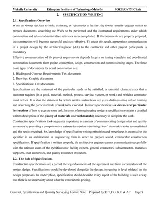 Mekelle University Ethiopian Institute of Technology-Mekelle SOCE/CoTM Chair
Contract, Specification and Quantity Surveying Lecture Note Prepared by: D.T,F.G, K.B & A.E Page 9
2. SPECIFICATION WRITING
2.1. Specifications Overview
When an Owner decides to build, renovate, or reconstruct a facility, the Owner usually engages others to
prepare documents describing the Work to be performed and the contractual requirements under which
construction and related administrative activities are accomplished. If this documents are properly prepared,
the construction will become successful and cost-effective. To attain this result, appropriate communication
of a project design by the architect/engineer (A/E) to the contractor and other project participants is
mandatory.
Effective communication of the project requirements depends largely on having complete and coordinated
construction documents from project conception, design, construction and commissioning stages. The three
basic types of documents for actual construction are:
1. Bidding and Contract Requirements: Text documents
2. Drawings: Graphic documents
3. Specifications: Text documents
Specifications are the statement of the particular needs to be satisfied, or essential characteristics that a
customer requires (in a good, material, method, process, service, system, or work) and which a contractor
must deliver. It is also the statement by which written instructions are given distinguishing and/or limiting
and describing the particular trade of work to be executed. In short specification is a statement of particular
instructions of how to execute some task. In terms of an engineering project a specification contains a detailed
written description of the quality of materials and workmanship necessary to complete the work.
Construction specifications took on greater importance as a means of communicating design intent and quality
assurance by providing a comprehensive written description stipulating “how” the work is to be accomplished
and the results required. So, knowledge of specification writing principles and procedures is essential to the
specifier in an architectural or engineering firm in order to prepare sound, enforceable construction
specifications. If specification is written properly, the architect or engineer cannot communicate successfully
with the ultimate users of the specifications: facility owners, general contractors, subcontractors, materials
suppliers, code authorities, and quality assurance inspectors.
2.2. The Role of Specifications
Construction specifications are a part of the legal documents of the agreement and form a cornerstone of the
project design. Specifications should be developed alongside the design, increasing in level of detail as the
design progresses. In tender phase, specification should describe every aspect of the building in such a way
that there is no uncertainty about what the contractor is pricing.
 