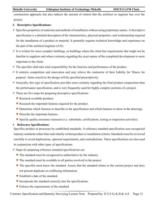 Mekelle University Ethiopian Institute of Technology-Mekelle SOCE/CoTM Chair
Contract, Specification and Quantity Surveying Lecture Note Prepared by: D.T,F.G, K.B & A.E Page 12
construction approach, but also reduces the amount of control that the architect or engineer has over the
project.
3. Descriptive Specifications:
 Specifies properties of materials and methods of installation without using proprietary names. A descriptive
specification is a detailed description of the characteristics, physical properties, and workmanship required
for the installation of a product or material. It generally requires technical knowledge and experience on
the part of the architect/engineer (A/E).
 It is written for more complex buildings, or buildings where the client has requirements that might not be
familiar to suppliers and where certainty regarding the exact nature of the completed development is more
important to the client.
 The specifier shall take total responsibility for the function and performance of the product.
 It restricts competition and innovation and may relieve the contractor of their liability for 'fitness for
purpose'. Items crucial to the design will be specified prescriptively.
 Generally, this type of specification provides more certainty regarding the final product composition than
the performance specification, and is very frequently used for highly complex portions of a project.
 There are five steps for preparing descriptive specifications:
Research available products
Research the important features required for the product.
Determine which features to describe in the specification and which features to show in the drawings.
Describe the important features.
Specify quality assurance measures (i.e. submittals, certifications, testing or inspection activities)
4. Reference Specifications:
Specifies product or processes by established standards. A reference standard specification uses recognized
industry standards rather than individually written product or installation criteria. Standards must be reviewed
carefully to avoid duplications, optional requirements, and contradictions. These specifications are also used
in conjunction with other types of specifications.
 Steps for preparing reference standard specifications are:
The standard must be recognized as authoritative by the industry.
The standard must be available to all parties involved in the project.
The specifier must know the standard. Assure that the standard relates to the current project and does
not present duplicate or conflicting information.
Establish a date of the standard.
Incorporate the standard correctly into the specifications.
Enforce the requirements of the standard
 