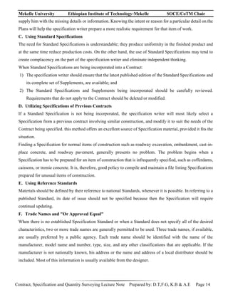 Mekelle University Ethiopian Institute of Technology-Mekelle SOCE/CoTM Chair
Contract, Specification and Quantity Surveying Lecture Note Prepared by: D.T,F.G, K.B & A.E Page 14
supply him with the missing details or information. Knowing the intent or reason for a particular detail on the
Plans will help the specification writer prepare a more realistic requirement for that item of work.
C. Using Standard Specifications
The need for Standard Specifications is understandable; they produce uniformity in the finished product and
at the same time reduce production costs. On the other hand, the use of Standard Specifications may tend to
create complacency on the part of the specification writer and eliminate independent thinking.
When Standard Specifications are being incorporated into a Contract:
1) The specification writer should ensure that the latest published edition of the Standard Specifications and
its complete set of Supplements, are available; and
2) The Standard Specifications and Supplements being incorporated should be carefully reviewed.
Requirements that do not apply to the Contract should be deleted or modified.
D. Utilizing Specifications of Previous Contracts
If a Standard Specification is not being incorporated, the specification writer will most likely select a
Specification from a previous contract involving similar construction, and modify it to suit the needs of the
Contract being specified. this method offers an excellent source of Specification material, provided it fits the
situation.
Finding a Specification for normal items of construction such as roadway excavation, embankment, cast-in-
place concrete, and roadway pavement, generally presents no problem. The problem begins when a
Specification has to be prepared for an item of construction that is infrequently specified, such as cofferdams,
caissons, or tremie concrete. It is, therefore, good policy to compile and maintain a file listing Specifications
prepared for unusual items of construction.
E. Using Reference Standards
Materials should be defined by their reference to national Standards, whenever it is possible. In referring to a
published Standard, its date of issue should not be specified because then the Specification will require
continual updating.
F. Trade Names and "Or Approved Equal"
When there is no established Specification Standard or when a Standard does not specify all of the desired
characteristics, two or more trade names are generally permitted to be used. Three trade names, if available,
are usually preferred by a public agency. Each trade name should be identified with the name of the
manufacturer, model name and number, type, size, and any other classifications that are applicable. If the
manufacturer is not nationally known, his address or the name and address of a local distributor should be
included. Most of this information is usually available from the designer.
 