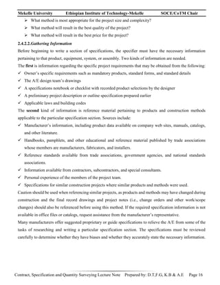 Mekelle University Ethiopian Institute of Technology-Mekelle SOCE/CoTM Chair
Contract, Specification and Quantity Surveying Lecture Note Prepared by: D.T,F.G, K.B & A.E Page 16
 What method is most appropriate for the project size and complexity?
 What method will result in the best quality of the project?
 What method will result in the best price for the project?
2.4.2.2.Gathering Information
Before beginning to write a section of specifications, the specifier must have the necessary information
pertaining to that product, equipment, system, or assembly. Two kinds of information are needed.
The first is information regarding the specific project requirements that may be obtained from the following:
 Owner’s specific requirements such as mandatory products, standard forms, and standard details
 The A/E design team’s drawings
 A specifications notebook or checklist with recorded product selections by the designer
 A preliminary project description or outline specification prepared earlier
 Applicable laws and building codes
The second kind of information is reference material pertaining to products and construction methods
applicable to the particular specification section. Sources include:
 Manufacturer’s information, including product data available on company web sites, manuals, catalogs,
and other literature.
 Handbooks, pamphlets, and other educational and reference material published by trade associations
whose members are manufacturers, fabricators, and installers.
 Reference standards available from trade associations, government agencies, and national standards
associations.
 Information available from contractors, subcontractors, and special consultants.
 Personal experience of the members of the project team.
 Specifications for similar construction projects where similar products and methods were used.
Caution should be used when referencing similar projects, as products and methods may have changed during
construction and the final record drawings and project notes (i.e., change orders and other work/scope
changes) should also be referenced before using this method. If the required specification information is not
available in office files or catalogs, request assistance from the manufacturer’s representative.
Many manufacturers offer suggested proprietary or guide specifications to relieve the A/E from some of the
tasks of researching and writing a particular specification section. The specifications must be reviewed
carefully to determine whether they have biases and whether they accurately state the necessary information.
 