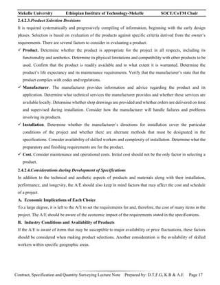 Mekelle University Ethiopian Institute of Technology-Mekelle SOCE/CoTM Chair
Contract, Specification and Quantity Surveying Lecture Note Prepared by: D.T,F.G, K.B & A.E Page 17
2.4.2.3.Product Selection Decisions
It is required systematically and progressively compiling of information, beginning with the early design
phases. Selection is based on evaluation of the products against specific criteria derived from the owner’s
requirements. There are several factors to consider in evaluating a product:
 Product. Determine whether the product is appropriate for the project in all respects, including its
functionality and aesthetics. Determine its physical limitations and compatibility with other products to be
used. Confirm that the product is readily available and to what extent it is warranted. Determine the
product’s life expectancy and its maintenance requirements. Verify that the manufacturer’s state that the
product complies with codes and regulations.
 Manufacturer. The manufacturer provides information and advice regarding the product and its
application. Determine what technical services the manufacturer provides and whether these services are
available locally. Determine whether shop drawings are provided and whether orders are delivered on time
and supervised during installation. Consider how the manufacturer will handle failures and problems
involving its products.
 Installation. Determine whether the manufacturer’s directions for installation cover the particular
conditions of the project and whether there are alternate methods that must be designated in the
specifications. Consider availability of skilled workers and complexity of installation. Determine what the
preparatory and finishing requirements are for the product.
 Cost. Consider maintenance and operational costs. Initial cost should not be the only factor in selecting a
product.
2.4.2.4.Considerations during Development of Specifications
In addition to the technical and aesthetic aspects of products and materials along with their installation,
performance, and longevity, the A/E should also keep in mind factors that may affect the cost and schedule
of a project.
A. Economic Implications of Each Choice
To a large degree, it is left to the A/E to set the requirements for and, therefore, the cost of many items in the
project. The A/E should be aware of the economic impact of the requirements stated in the specifications.
B. Industry Conditions and Availability of Products
If the A/E is aware of items that may be susceptible to major availability or price fluctuations, these factors
should be considered when making product selections. Another consideration is the availability of skilled
workers within specific geographic areas.
 