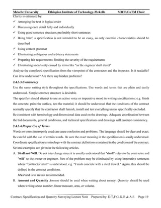 Mekelle University Ethiopian Institute of Technology-Mekelle SOCE/CoTM Chair
Contract, Specification and Quantity Surveying Lecture Note Prepared by: D.T,F.G, K.B & A.E Page 19
Clarity is enhanced by:
 Arranging the text in logical order
 Discussing each detail fully and individually
 Using good sentence structure; preferably short sentences
 Being brief; a specification is not intended to be an essay, so only essential characteristics should be
described
 Using correct grammar
 Eliminating ambiguous and arbitrary statements
 Preparing fair requirements; limiting the severity of the requirements
 Eliminating uncertainty caused by terms like "as the engineer shall direct"
Analyze the completed specification from the viewpoint of the contractor and the inspector. Is it readable?
Can it be understood? Are there any hidden problems?
2.4.3.3.Consistency
Use the same writing style throughout the specifications. Use words and terms that are plain and easily
understood. Simple sentence structure is desirable.
The specifier should attempt to use an active voice or imperative mood in writing specifications; e.g. finish
the concrete, paint the surface, test the material; it should be understood that the conditions of the contract
normally specify that the contractor shall furnish, install and test everything unless specifically excluded.
Be consistent with terminology and dimensional data used on the drawings. Adequate coordination between
the bid documents, general conditions, and technical specifications and drawings will produce consistency.
2.4.3.4.Proper Use of Terms
Words or terms improperly used can cause confusion and problems. The language should be clear and exact.
Be careful with the use of certain words. Be sure the exact meaning in the specification is easily understood.
Coordinate specification terminology with the contract definitions contained in the conditions of the contract.
Several examples are given in the following articles.
A. Shall and Will. Do not interchange since it is usually understood that "shall" refers to the contractor and
"will" to the owner or engineer. Part of the problem may be eliminated by using imperative sentences
where "contractor shall" is understood, e.g. "Finish concrete with a steel trowel." Again, this should be
defined in the contract conditions.
Must and is to are not recommended.
B. Amount and Quantity Amount should be used when writing about money. Quantity should be used
when writing about number, linear measure, area, or volume.
 