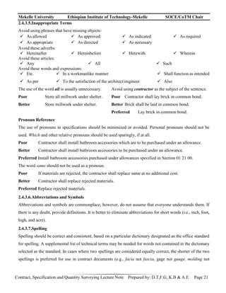 Mekelle University Ethiopian Institute of Technology-Mekelle SOCE/CoTM Chair
Contract, Specification and Quantity Surveying Lecture Note Prepared by: D.T,F.G, K.B & A.E Page 21
2.4.3.5.Inappropriate Terms
Avoid using phrases that have missing objects:
 As allowed
 As appropriate
 As approved
 As directed
 As indicated
 As necessary
 As required
Avoid these adverbs:
 Hereinafter  Hereinbefore  Herewith  Wherein
Avoid these articles:
 Any  All  Such
Avoid these words and expressions:
 Etc.
 As per
 In a workmanlike manner
 To the satisfaction of the architect/engineer
 Shall function as intended
 Also
The use of the word all is usually unnecessary. Avoid using contractor as the subject of the sentence.
Poor Store all millwork under shelter. Poor Contractor shall lay brick in common bond.
Better Store millwork under shelter. Better Brick shall be laid in common bond.
Preferred Lay brick in common bond.
Pronoun Reference
The use of pronouns in specifications should be minimized or avoided. Personal pronouns should not be
used. Which and other relative pronouns should be used sparingly, if at all.
Poor Contractor shall install bathroom accessories which are to be purchased under an allowance.
Better Contractor shall install bathroom accessories to be purchased under an allowance.
Preferred Install bathroom accessories purchased under allowances specified in Section 01 21 00.
The word same should not be used as a pronoun.
Poor If materials are rejected, the contractor shall replace same at no additional cost.
Better Contractor shall replace rejected materials.
Preferred Replace rejected materials.
2.4.3.6.Abbreviations and Symbols
Abbreviations and symbols are commonplace; however, do not assume that everyone understands them. If
there is any doubt, provide definitions. It is better to eliminate abbreviations for short words (i.e., inch, foot,
high, and acre).
2.4.3.7.Spelling
Spelling should be correct and consistent, based on a particular dictionary designated as the office standard
for spelling. A supplemental list of technical terms may be needed for words not contained in the dictionary
selected as the standard. In cases where two spellings are considered equally correct, the shorter of the two
spellings is preferred for use in contract documents (e.g., facia not fascia, gage not gauge, molding not
 