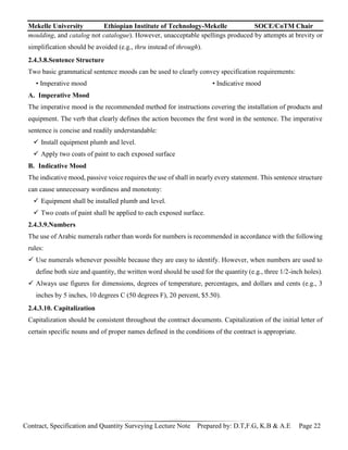 Mekelle University Ethiopian Institute of Technology-Mekelle SOCE/CoTM Chair
Contract, Specification and Quantity Surveying Lecture Note Prepared by: D.T,F.G, K.B & A.E Page 22
moulding, and catalog not catalogue). However, unacceptable spellings produced by attempts at brevity or
simplification should be avoided (e.g., thru instead of through).
2.4.3.8.Sentence Structure
Two basic grammatical sentence moods can be used to clearly convey specification requirements:
• Imperative mood • Indicative mood
A. Imperative Mood
The imperative mood is the recommended method for instructions covering the installation of products and
equipment. The verb that clearly defines the action becomes the first word in the sentence. The imperative
sentence is concise and readily understandable:
 Install equipment plumb and level.
 Apply two coats of paint to each exposed surface
B. Indicative Mood
The indicative mood, passive voice requires the use of shall in nearly every statement. This sentence structure
can cause unnecessary wordiness and monotony:
 Equipment shall be installed plumb and level.
 Two coats of paint shall be applied to each exposed surface.
2.4.3.9.Numbers
The use of Arabic numerals rather than words for numbers is recommended in accordance with the following
rules:
 Use numerals whenever possible because they are easy to identify. However, when numbers are used to
define both size and quantity, the written word should be used for the quantity (e.g., three 1/2-inch holes).
 Always use figures for dimensions, degrees of temperature, percentages, and dollars and cents (e.g., 3
inches by 5 inches, 10 degrees C (50 degrees F), 20 percent, $5.50).
2.4.3.10. Capitalization
Capitalization should be consistent throughout the contract documents. Capitalization of the initial letter of
certain specific nouns and of proper names defined in the conditions of the contract is appropriate.
 