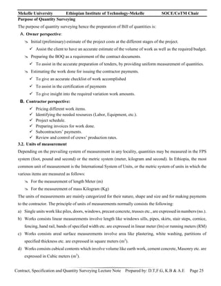 Mekelle University Ethiopian Institute of Technology-Mekelle SOCE/CoTM Chair
Contract, Specification and Quantity Surveying Lecture Note Prepared by: D.T,F.G, K.B & A.E Page 25
Purpose of Quantity Surveying
The purpose of quantity surveying hence the preparation of Bill of quantities is:
A. Owner perspective:
 Initial (preliminary) estimate of the project costs at the different stages of the project.
 Assist the client to have an accurate estimate of the volume of work as well as the required budget.
 Preparing the BOQ as a requirement of the contract documents.
 To assist in the accurate preparation of tenders, by providing uniform measurement of quantities.
 Estimating the work done for issuing the contractor payments.
 To give an accurate checklist of work accomplished
 To assist in the certification of payments
 To give insight into the required variation work amounts.
B. Contractor perspective:
 Pricing different work items.
 Identifying the needed resources (Labor, Equipment, etc.).
 Project schedule.
 Preparing invoices for work done.
 Subcontractors’ payments.
 Review and control of crews’ production rates.
3.2. Units of measurement
Depending on the prevailing system of measurement in any locality, quantities may be measured in the FPS
system (foot, pound and second) or the metric system (meter, kilogram and second). In Ethiopia, the most
common unit of measurement is the International System of Units, or the metric system of units in which the
various items are measured as follows:
 For the measurement of length Meter (m)
 For the measurement of mass Kilogram (Kg)
The units of measurements are mainly categorized for their nature, shape and size and for making payments
to the contractor. The principle of units of measurements normally consists the following:
a) Single units work like piles, doors, windows, precast concrete, trusses etc., are expressed in numbers (no.).
b) Works consists linear measurements involve length like windows sills, pipes, skirts, stair steps, cornice,
fencing, hand rail, bands of specified width etc. are expressed in linear meter (lm) or running meters (RM)
c) Works consists areal surface measurements involve area like plastering, white washing, partitions of
specified thickness etc. are expressed in square meters (m2
).
d) Works consists cubical contents which involve volume like earth work, cement concrete, Masonry etc. are
expressed in Cubic meters (m3
).
 