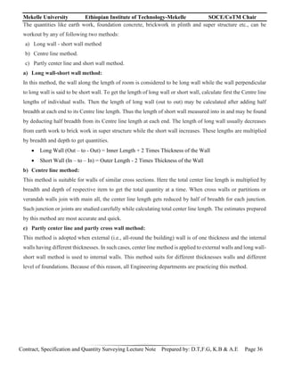 Mekelle University Ethiopian Institute of Technology-Mekelle SOCE/CoTM Chair
Contract, Specification and Quantity Surveying Lecture Note Prepared by: D.T,F.G, K.B & A.E Page 36
The quantities like earth work, foundation concrete, brickwork in plinth and super structure etc., can be
workout by any of following two methods:
a) Long wall - short wall method
b) Centre line method.
c) Partly center line and short wall method.
a) Long wall-short wall method:
In this method, the wall along the length of room is considered to be long wall while the wall perpendicular
to long wall is said to be short wall. To get the length of long wall or short wall, calculate first the Centre line
lengths of individual walls. Then the length of long wall (out to out) may be calculated after adding half
breadth at each end to its Centre line length. Thus the length of short wall measured into in and may be found
by deducting half breadth from its Centre line length at each end. The length of long wall usually decreases
from earth work to brick work in super structure while the short wall increases. These lengths are multiplied
by breadth and depth to get quantities.
 Long Wall (Out – to - Out) = Inner Length + 2 Times Thickness of the Wall
 Short Wall (In – to – In) = Outer Length - 2 Times Thickness of the Wall
b) Centre line method:
This method is suitable for walls of similar cross sections. Here the total center line length is multiplied by
breadth and depth of respective item to get the total quantity at a time. When cross walls or partitions or
verandah walls join with main all, the center line length gets reduced by half of breadth for each junction.
Such junction or joints are studied carefully while calculating total center line length. The estimates prepared
by this method are most accurate and quick.
c) Partly center line and partly cross wall method:
This method is adopted when external (i.e., all-round the building) wall is of one thickness and the internal
walls having different thicknesses. In such cases, center line method is applied to external walls and long wall-
short wall method is used to internal walls. This method suits for different thicknesses walls and different
level of foundations. Because of this reason, all Engineering departments are practicing this method.
 