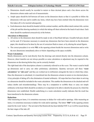 Mekelle University Ethiopian Institute of Technology-Mekelle SOCE/CoTM Chair
Contract, Specification and Quantity Surveying Lecture Note Prepared by: D.T,F.G, K.B & A.E Page 39
 Dimensions should usually be recorded in meters to three decimal places and a line drawn across the
dimension column under each set of measurements.
 Ample space should be left between all items on the dimension sheets so that it is possible to follow the
dimensions with ease and to enable any items, which may have been omitted when the dimensions were
first taken off, to be inserted subsequently.
 Each dimension sheet should be headed with the contract number, and the abbreviated contract title, section
of the job and the drawing number(s) to which the taking-off sheet referred at the head of each sheet. Each
sheet should be numbered consecutively at the bottom.
Alterations to Dimensions
 All entries in the dimension sheet should be made in ink or blue/black ball pen. Erasable ball pens should
not be used. If it becomes necessary to amend any dimensions that have been entered on the dimension
paper, this should never be done by the use of correction fluid or eraser, or by altering the actual figures.
 The correct procedure is to write NIL in the squaring column beside the incorrect dimensions and re write
the new dimensions immediately above or below depending on the space available.
Waste Calculations
Ideally dimensions can be read directly from the drawings and entered directly into the dimension column.
However, direct transfers are not always possible as some calculation or adjustment may be required to the
dimensions on the drawing before they can be correctly booked.
The right hand side of the description column is commonly referred to as the waste. The waste is used to build
up dimensions and to carry out other preliminary calculations. Quantity surveyors call these ‘waste
calculations’ or ‘side-casts’ and they are worked out in millimeters alongside the item to which they relate.
Once the dimension is calculated, it is transferred into the dimension column in meters to two decimal places.
A key principle of taking off is the elimination of mental arithmetic. All steps that have been taken in arriving
at a dimension should be included in the waste calculation. This enables the dimensions to be checked and will
reduce doubts and misunderstandings. There may be a temptation to scribble these or carry out simple
arithmetic in the head. Both should be avoided as it is important to be able to identify the process by which the
dimensions were established. Double underlining in a waste calculation usually indicates that the result has
been transferred to the dimension column.
Deductions
After measuring an items, it is sometimes necessary to deduct for voids and/or openings. After measuring an
items, it is sometimes necessary to deduct for voids and/or openings. The letters “Ddt” in the squaring column
stand for the word ‘deduct’. The net total of the blockwork has been labelled TOT A as it will be reused during
the later stages of the take off.
 