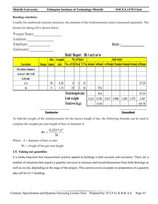 Mekelle University Ethiopian Institute of Technology-Mekelle SOCE/CoTM Chair
Contract, Specification and Quantity Surveying Lecture Note Prepared by: D.T,F.G, K.B & A.E Page 43
Bending schedules
Usually for reinforced concrete structures, the amounts of the reinforcements used is measured separately. The
format for taking off is shown below.
P roject Name:___________________
Location:__________________
Employer:_______________ Block.:________________
Contractor:________________
Sub/ Super St r uct ur e
No. of bar
Elem.T.No ø6mm ø8mm ø10mm
ø12mmø14mmø16mm ø20mm
ElevationColumn-A
At level +.00-+3.40
Left side
C-1 20 4.20 8 2 16 - - - - - - 67.20
St 8 1.10 18 2 36 - 39.6 - - - - -
- 39.6 - - - - 67.20
0.222 0.395 0.617 0.888 1.209 1.579 2.467
- 15.64 - - - - 165.78
____________________________ _____________________________
Sub total
Location Shape
Dia
(mm)
Length
(m)
No of bars
Totallength(m)
Unit weight
Totalwt (k.g)
Contractor Consultant
To find the weight of the reinforcements for the known length of bar, the following formula can be used to
compute the weights per unit length of bars of diameter d.
36
*
222
.
0 2
d
Wt 
Where d = diameter of bars in mm
Wt = weight of bar per unit length
3.5. Taking out quantities
It is vitally important that measurement practice applied to buildings is both accurate and consistent. There are a
number of situations that require a quantity surveyor to measure and record dimensions from both drawings as
well as on site, depending on the stage of the project. This section covers example on preparation of a quantity
take-off for G+1 building.
 