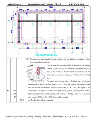 Mekelle University Ethiopian Institute of Technology-Mekelle SOCE/CoTM Chair
Contract, Specification and Quantity Surveying Lecture Note Prepared by: D.T,F.G, K.B & A.E Page 46
10 2.30
2.30
1.45
76.71
1.3. Pit excavation for isolated footing in ordinary soil to a depth not exceeding 150cm
from reduced ground level.
Pit and trench excavation shall be measured by adding
250mm to each side of the dimension giving the surface
area of the volume to be excavated. Excavation shall be
measured in successive stages of 1500mm from starting
level.
The depth of pit excavation =Reduced level of footing
minus reduced level of ground level =3-0.9=2.1 m. But, during site clearing and
bulk excavation the reduced level is reduced by 0.7 m. Thus, the depth to be
excavated is 1.4 m (2.1m -0.7m). Total depth including 5 cm lean concrete is 1.45m.
In this example, there are 10 footings pads with size 1.8 m by 1.8 m. The excavation
size become 2.30m (1.8m + 2*0.25m working space).
m3
Total volume of pit excavation
 