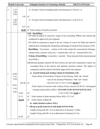 Mekelle University Ethiopian Institute of Technology-Mekelle SOCE/CoTM Chair
Contract, Specification and Quantity Surveying Lecture Note Prepared by: D.T,F.G, K.B & A.E Page 48
2
2
2.75
1.00
0.30
1.00
0.21
0.30
1.65
0.13
10.58
E) For part 5 shown foundation plan with dimension 2.75m by 1 m
m3
F) For part 6 shown foundation plan with dimension 1 m by 0.21 m
m3
m3
Total volume of trench excavation
1
1
14.88
6.11
0.50
14.63
6.36
0.05
201.04
16.66
21.13
163.25
45.46
N.B: - Backfilling:
-Fill shall be placed in successive stages of not exceeding 200mm and watered and
compacted to approval by the Engineer.
-Fill shall be measured as equal to the net volume of void to be filled and shall be
understood as including the stockpiling and haulage of material from location of fill.
-Backfilling = Excavation – volume of all works inside the excavated pit (footings,
column necks, masonry work, etc.) + amount above GL (or – amount below GL)
-Volume of backfilling = excavation – concrete – Stone masonry below natural ground
level (NGL).
1.5.Selected granular material fill from borrow pit and well compacted in layers not
exceeding 20cm at dry density and optimum moisture content. The degree of
compaction and the material should be approved by the engineer.
a) around footing pad, footing column & foundation wall
Total volume of excavation=Volume of site clearing +bulk +pit +trench
=area of site clearance*thickness +bulk +pit +trench
m3
=162.2*0.2+81.31+76.71+10.58=201.04 m3
Total volume of concrete work=volume of lean concrete (32.40 m2
) +footing pad
+ footing column below (NGL) =32.4*0.05+12.96+10*0.35*0.35*(2.2-0.5)
m3
=1.62+12.96+2.08=16.66 m3
.
m3
Total volume of stone masonry below NGL=21.13 m3
.
m3
Total volume of Back fill
b) under hardcore (above NGL)
 Fill up to grade beam level with depth=0.9-0.4=0.5m
Length of long side fill= in to in dimension of masonry=14.88m
Length of long side fill= in to in dimension of masonry=6.11m
m3
 