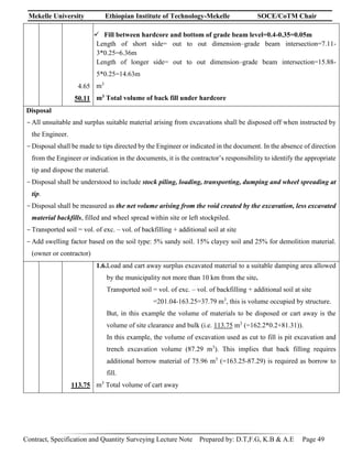 Mekelle University Ethiopian Institute of Technology-Mekelle SOCE/CoTM Chair
Contract, Specification and Quantity Surveying Lecture Note Prepared by: D.T,F.G, K.B & A.E Page 49
4.65
50.11
 Fill between hardcore and bottom of grade beam level=0.4-0.35=0.05m
Length of short side= out to out dimension–grade beam intersection=7.11-
3*0.25=6.36m
Length of longer side= out to out dimension–grade beam intersection=15.88-
5*0.25=14.63m
m3
m3 Total volume of back fill under hardcore
Disposal
-All unsuitable and surplus suitable material arising from excavations shall be disposed off when instructed by
the Engineer.
-Disposal shall be made to tips directed by the Engineer or indicated in the document. In the absence of direction
from the Engineer or indication in the documents, it is the contractor’s responsibility to identify the appropriate
tip and dispose the material.
-Disposal shall be understood to include stock piling, loading, transporting, dumping and wheel spreading at
tip.
-Disposal shall be measured as the net volume arising from the void created by the excavation, less excavated
material backfills, filled and wheel spread within site or left stockpiled.
-Transported soil = vol. of exc. – vol. of backfilling + additional soil at site
-Add swelling factor based on the soil type: 5% sandy soil. 15% clayey soil and 25% for demolition material.
(owner or contractor)
113.75
1.6.Load and cart away surplus excavated material to a suitable damping area allowed
by the municipality not more than 10 km from the site.
Transported soil = vol. of exc. – vol. of backfilling + additional soil at site
=201.04-163.25=37.79 m3
, this is volume occupied by structure.
But, in this example the volume of materials to be disposed or cart away is the
volume of site clearance and bulk (i.e. 113.75 m3
(=162.2*0.2+81.31)).
In this example, the volume of excavation used as cut to fill is pit excavation and
trench excavation volume (87.29 m3
). This implies that back filling requires
additional borrow material of 75.96 m3
(=163.25-87.29) is required as borrow to
fill.
m3
Total volume of cart away
 