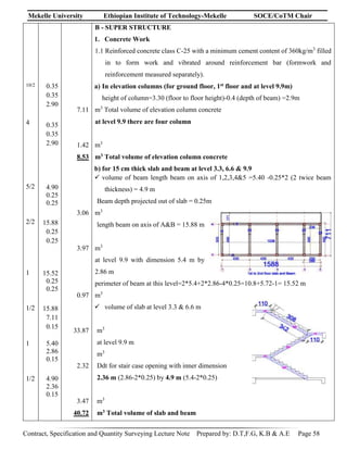 Mekelle University Ethiopian Institute of Technology-Mekelle SOCE/CoTM Chair
Contract, Specification and Quantity Surveying Lecture Note Prepared by: D.T,F.G, K.B & A.E Page 58
10/2
4
5/2
2/2
1
1/2
1
1/2
0.35
0.35
2.90
0.35
0.35
2.90
4.90
0.25
0.25
15.88
0.25
0.25
15.52
0.25
0.25
15.88
7.11
0.15
5.40
2.86
0.15
4.90
2.36
0.15
7.11
1.42
8.53
3.06
3.97
0.97
33.87
2.32
3.47
40.72
B - SUPER STRUCTURE
1. Concrete Work
1.1 Reinforced concrete class C-25 with a minimum cement content of 360kg/m3
filled
in to form work and vibrated around reinforcement bar (formwork and
reinforcement measured separately).
a) In elevation columns (for ground floor, 1st floor and at level 9.9m)
height of column=3.30 (floor to floor height)-0.4 (depth of beam) =2.9m
m3
Total volume of elevation column concrete
at level 9.9 there are four column
m3
m3 Total volume of elevation column concrete
b) for 15 cm thick slab and beam at level 3.3, 6.6 & 9.9
 volume of beam length beam on axis of 1,2,3,4&5 =5.40 -0.25*2 (2 twice beam
thickness) = 4.9 m
Beam depth projected out of slab = 0.25m
m3
length beam on axis of A&B = 15.88 m
m3
at level 9.9 with dimension 5.4 m by
2.86 m
perimeter of beam at this level=2*5.4+2*2.86-4*0.25=10.8+5.72-1= 15.52 m
m3
 volume of slab at level 3.3 & 6.6 m
m3
at level 9.9 m
m3
Ddt for stair case opening with inner dimension
2.36 m (2.86-2*0.25) by 4.9 m (5.4-2*0.25)
m3
m3 Total volume of slab and beam
 