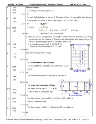 Mekelle University Ethiopian Institute of Technology-Mekelle SOCE/CoTM Chair
Contract, Specification and Quantity Surveying Lecture Note Prepared by: D.T,F.G, K.B & A.E Page 59
4
4
9/4
10/2
4
1
1
8/2
2/2
2/2
1.10
2.40
0.15
0.49
1.15
0.025
1.15
1.40
2.90
1.4
2.9
15.88
7.11
2.86
7.11
4.90
0.25
14.63
0.25
15.88
0.25
1.58
2.25
1.04
40.60
16.24
112.91
20.33
19.60
14.63
15.88
c) for stair case
For landing indicated in part no. 1
m3
For stair flight indicated in part no. 2. The shape of part 2 is trapezoidal, thus the area
of a trapezoid calculated as A=1/2*h[b1+b2]=0.5*0.15*[3.08+3.42]
m3
= 0.49 m2
For steps a=0.30m
c=x b=0.165m c2
=a2
+b2
c=0.34m
m3
area=0.5*0.3*0.165=0.025 m2
1.2 Provide, cut and fix in position sawn zigba wooden formwork that should be strong
enough to resist the pressure of fresh concrete and painted with approved type of
mold oil before any placement of concrete is carried out.
a) In elevation columns with h=3.3-0.4=2.9m
Perimeter of column sides=4*0.35=1.4m
m2
at level 9.9 there are four column
m2
b) For 15 cm thick slab and beam
For slab and bottom side of the beam at level 3.3 m and
6.6 m
m2
For slab and bottom side of the beam at level 9.9 m
m2
For beam side with depth 0.25 cm
For short side on axis 1, 2, 3, 4 &5
L=4.9 m at level 3.3 m and 6.6 m
m2
For short side on axis A and B, L= (15.88-5*0.25)= 14.63 m
at level 3.3 m and 6.6 m
m2
For short side on axis B, L=15.88 m at level 3.3 m and 6.6 m
m2
 