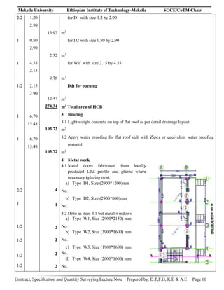 Mekelle University Ethiopian Institute of Technology-Mekelle SOCE/CoTM Chair
Contract, Specification and Quantity Surveying Lecture Note Prepared by: D.T,F.G, K.B & A.E Page 66
2/2
1
1
1/2
1
1
2/2
1
1/2
1/2
1/2
1/2
1.20
2.90
0.80
2.90
4.55
2.15
2.15
2.90
6.70
15.48
6.70
15.48
13.92
2.32
9.78
12.47
274.34
103.72
103.72
4
1
2
2
2
2
for D1 with size 1.2 by 2.90
m2
for D2 with size 0.80 by 2.90
m2
for W1’ with size 2.15 by 4.55
m2
Ddt for opening
m2
m2 Total area of HCB
3 Roofing
3.1 Light weight concrete on top of flat roof as per detail drainage layout.
m2
3.2 Apply water proofing for flat roof slab with Zipex or equivalent water proofing
material
m2
4 Metal work
4.1 Metal doors fabricated from locally
produced LTZ profile and glazed where
necessary (glazing m/s).
a) Type D1, Size (2900*1200)mm
No.
b) Type D2, Size (2900*800)mm
No.
4.2 Ditto as item 4.1 but metal windows
a) Type W1, Size (2900*2150) mm
No.
b) Type W2, Size (3900*1600) mm
No.
c) Type W3, Size (1900*1600) mm
No.
d) Type W4, Size (2000*1600) mm
No.
 
