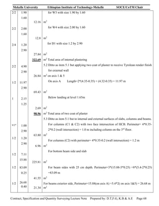 Mekelle University Ethiopian Institute of Technology-Mekelle SOCE/CoTM Chair
Contract, Specification and Quantity Surveying Lecture Note Prepared by: D.T,F.G, K.B & A.E Page 68
2/2
2/2
2/4
2/2
1/2
1
9/2.4
1/2
1/2
1/2
1/2
1.90
1.60
2.00
1.60
1.20
2.90
4.90
2.90
11.97
2.90
2.15
1.25
1.00
2.90
1.20
2.90
7.11
15.88
83.09
0.25
26.68
0.40
12.16
12.8
27.84
322.69
26.84
69.43
2.69
98.96
63.80
6.96
225.81
41.55
21.34
for W3 with size 1.90 by 1.60
m2
for W4 with size 2.00 by 1.60
m2
for D1 with size 1.2 by 2.90
m2
m2
Total area of internal plastering
5.2 Ditto as item 5.1 but applying two coat of plaster to receive Tyrolean render finish
for external wall
m2
on axis 1 & 5
On axis A Length=2*(4.35-0.35) + (4.32-0.35) = 11.97 m
m2
Below landing at level 1.65m
m2
m2
Total area of two coat of plaster
5.3 Ditto as item 5.1 but to internal and external surfaces of slabs, columns and beams.
For columns (C1 & C2) with two face intersection of HCB. Perimeter= 4*0.35-
2*0.2 (wall intersection) = 1.0 m including column on the 3rd
floor.
m2
For columns (C2) with perimeter= 4*0.35-0.2 (wall intersection) = 1.2 m
m2
For bottom beam side and slab
m2
For beam sides with 25 cm depth. Perimeter=3*(15.88-5*0.25) +8*(5.4-2*0.25)
=83.09 m
m2
For beams exterior side, Perimeter=15.88(on axis A) +5.4*2( on axis 1&5) = 26.68 m
m2
 