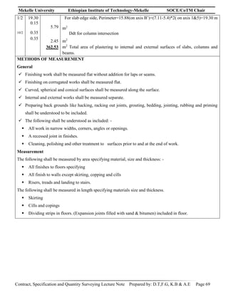 Mekelle University Ethiopian Institute of Technology-Mekelle SOCE/CoTM Chair
Contract, Specification and Quantity Surveying Lecture Note Prepared by: D.T,F.G, K.B & A.E Page 69
1/2
10/2
19.30
0.15
0.35
0.35
5.79
2.45
362.53
For slab edge side, Perimeter=15.88(on axis B’)+(7.11-5.4)*2( on axis 1&5)=19.30 m
m2
Ddt for column intersection
m2
m2
Total area of plastering to internal and external surfaces of slabs, columns and
beams.
METHODS OF MEASUREMENT
General
 Finishing work shall be measured flat without addition for laps or seams.
 Finishing on corrugated works shall be measured flat.
 Curved, spherical and conical surfaces shall be measured along the surface.
 Internal and external works shall be measured separate.
 Preparing back grounds like hacking, racking out joints, grouting, bedding, jointing, rubbing and priming
shall be understood to be included.
 The following shall be understood as included: -
 All work in narrow widths, corners, angles or openings.
 A recessed joint in finishes.
 Cleaning, polishing and other treatment to surfaces prior to and at the end of work.
Measurement
The following shall be measured by area specifying material, size and thickness: -
 All finishes to floors specifying
 All finish to walls except skirting, copping and cills
 Risers, treads and landing to stairs.
The following shall be measured in length specifying materials size and thickness.
 Skirting
 Cills and copings
 Dividing strips in floors. (Expansion joints filled with sand & bitumen) included in floor.
 