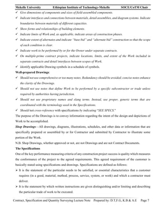 Mekelle University Ethiopian Institute of Technology-Mekelle SOCE/CoTM Chair
Contract, Specification and Quantity Surveying Lecture Note Prepared by: D.T,F.G, K.B & A.E Page 7
 Give dimensions of components and sizes of field-assembled components.
 Indicate interfaces and connections between materials, detail assemblies, and diagram systems. Indicate
boundaries between materials of different capacities.
 Show forms and relationships of building elements.
 Indicate limits of Work and, as applicable, indicate areas of construction phases.
 Indicate extent of alternates and indicate “base bid” and “alternate bid” construction so that the scope
of each condition is clear.
 Indicate work to be performed by or for the Owner under separate contracts.
 On multiple-prime contract projects, indicate locations, limits, and extent of the Work included in
separate contracts and detail interfaces between scopes of Work.
 Identify applicable Drawing symbols in a schedule of symbols.
Well-prepared Drawings:
 Should not use comprehensive or too many notes. Redundancy should be avoided; concise notes enhance
the clarity of the Drawings.
 Should not use notes that define Work to be performed by a specific subcontractor or trade unless
required by authorities having jurisdiction.
 Should not use proprietary names and slang terms. Instead, use proper, generic terms that are
coordinated with the terminology used in the Specifications.
 Should not cross-reference with specifications by indicating “SEE SPECS.”
The purpose of the Drawings is to convey information regarding the intent of the design and depictions of
Work to be accomplished.
Shop Drawings—All drawings, diagrams, illustrations, schedules, and other data or information that are
specifically prepared or assembled by or for Contractor and submitted by Contractor to illustrate some
portion of the Work.
N.B. Shop Drawings, whether approved or not, are not Drawings and are not Contract Documents.
The Specifications
One of the key performance measuring criteria of any construction project success is quality which measures
the conformance of the project to the agreed requirements. This agreed requirement of the customer is
basically stated using specifications and drawings. Specifications are defined as follows:
 It is the statement of the particular needs to be satisfied, or essential characteristics that a customer
requires (in a good, material, method, process, service, system, or work) and which a contractor must
deliver.
 It is the statement by which written instructions are given distinguishing and/or limiting and describing
the particular trade of work to be executed.
 