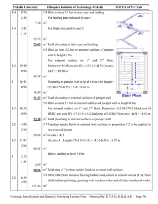 Mekelle University Ethiopian Institute of Technology-Mekelle SOCE/CoTM Chair
Contract, Specification and Quantity Surveying Lecture Note Prepared by: D.T,F.G, K.B & A.E Page 70
1/4
1/4
1/2
1
1/2
2/2
1/2
1
2/2
0.76
2.40
3.42
1.15
19.30
0.90
18.43
0.90
18.50
0.90
4.90
2.90
11.97
2.90
2.15
1.25
6.39
4.90
7.30
15.73
23.03
34.74
16.59
51.33
33.30
26.84
69.43
2.69
98.96
125.24
5.4 Ditto as item 5.1 but to stair case and landing.
For landing part indicated by part 1
m2
For flight indicated by part 2
m2
m2
Total plastering to stair case and landing
5.5 Ditto as item 5.2 but to external surfaces of parapet
wall to height 0.9m
For external surface on 1st
and 2nd
floor,
Perimeter=15.88(on axis B’) + (7.11-5.4) *2 (on axis
1&5) = 19.30 m
m2
Plastering to parapet wall at level 6.6 m with length=
(15.88-2.50-0.35) + 5.4= 18.43 m
m2
m2
Total plastering to external surfaces of parapet wall
5.6 Ditto as item 5.1 but to internal surfaces of parapet wall to height 0.9m
For internal surface on 1st
and 2nd
floor, Perimeter= (15.88-2*0.2 (thickness of
HCB)) (on axis B’) +(7.11-5.4-0.2(thickness of HCB)) *2(on axis 1&5) = 18.50 m
m2
Total plastering to internal surfaces of parapet wall
5.7 Tyrolean render finish to external wall surfaces in proportion 1:2 to be applied in
two coats of plaster
m2
on axis 1 & 5
On axis A Length=2*(4.35-0.35) + (4.32-0.35)= 11.97 m
m2
Below landing at level 1.65m
m2
m2
Total area of Tyrolean render finish to external wall surfaces
5.8 300x300x20mm terrazzo flooring bedded and jointed in cement mortar (1:3). Price
shall include polishing, grouting with machine color and all other incidental works.
m2
 