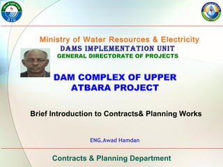 Ministry of Water Resources & Electricity
Dams ImplementatIon UnIt
GENERAL DIRECTORATE OF PROJECTS
DAM COMPLEX OF UPPER
ATBARA PROJECT
Brief Introduction to Contracts& Planning Works
ENG.Awad Hamdan
Contracts & Planning Department
 