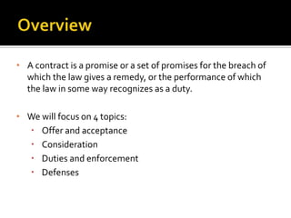 • A contract is a promise or a set of promises for the breach of
  which the law gives a remedy, or the performance of which
  the law in some way recognizes as a duty.

• We will focus on 4 topics:
   Offer and acceptance
   Consideration
   Duties and enforcement
   Defenses
 