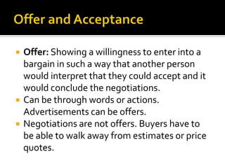    Offer: Showing a willingness to enter into a
    bargain in such a way that another person
    would interpret that they could accept and it
    would conclude the negotiations.
   Can be through words or actions.
    Advertisements can be offers.
   Negotiations are not offers. Buyers have to
    be able to walk away from estimates or price
    quotes.
 