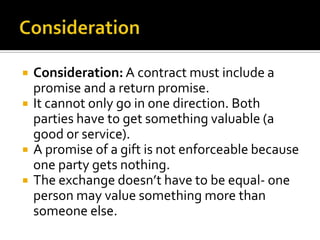    Consideration: A contract must include a
    promise and a return promise.
   It cannot only go in one direction. Both
    parties have to get something valuable (a
    good or service).
   A promise of a gift is not enforceable because
    one party gets nothing.
   The exchange doesn’t have to be equal- one
    person may value something more than
    someone else.
 