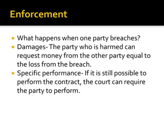    What happens when one party breaches?
   Damages- The party who is harmed can
    request money from the other party equal to
    the loss from the breach.
   Specific performance- If it is still possible to
    perform the contract, the court can require
    the party to perform.
 