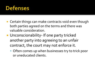    Certain things can make contracts void even though
    both parties agreed on the terms and there was
    valuable consideration.
   Unconscionability- If one party tricked
    another party into agreeing to an unfair
    contract, the court may not enforce it.
     Often comes up when businesses try to trick poor
     or uneducated clients.
 